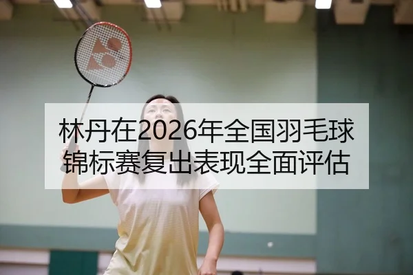 林丹在2026年全国羽毛球锦标赛复出表现全面评估