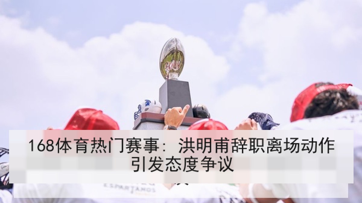 168体育热门赛事: 洪明甫辞职离场动作引发态度争议