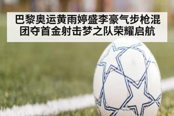 巴黎奥运黄雨婷盛李豪气步枪混团夺首金射击梦之队荣耀启航